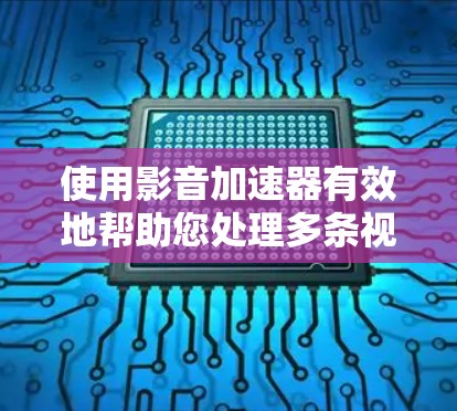 使用影音加速器有效地帮助您处理多条视频文件，以下是详细的步骤和注意事项