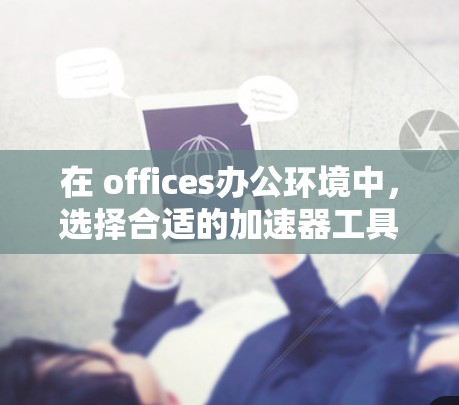 在 offices办公环境中，选择合适的加速器工具以提升工作效率至关重要。以下是一个结构化的总结，帮助用户更好地了解加速器办公解决方案，并做出明智的选择