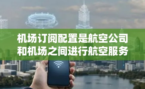 机场订阅配置是航空公司和机场之间进行航空服务使用的系统，主要用于处理飞机的订阅申请和审核流程。以下是对机场订阅配置的详细总结