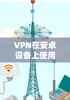 VPN在安卓设备上使用需要仔细操作，以下是一步步的指南，帮助你顺利使用VPN