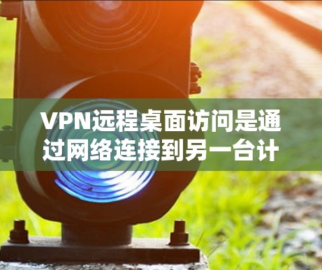 VPN远程桌面访问是通过网络连接到另一台计算机，以访问其应用程序、文件和设备。它与远程控制不同，主要是连接方式而非控制功能。以下是详细的步骤和注意事项