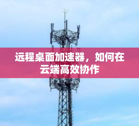 远程桌面加速器，如何在云端高效协作
