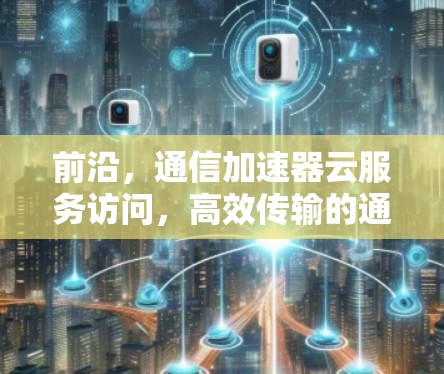 前沿，通信加速器云服务访问，高效传输的通信解决方案