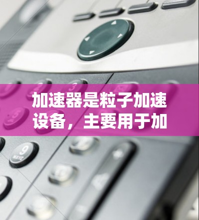 加速器是粒子加速设备，主要用于加速粒子束，广泛应用于核物理研究、粒子物理和高能物理等领域。以下是对加速器的详细分析