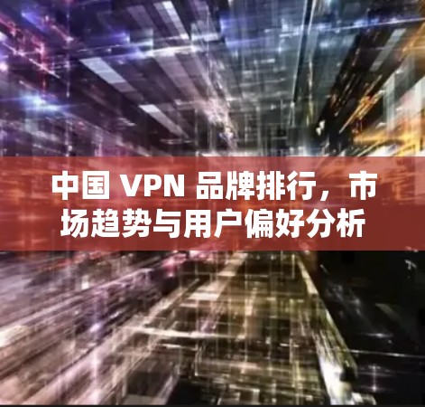 中国 VPN 品牌排行，市场趋势与用户偏好分析