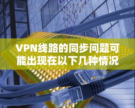VPN线路的同步问题可能出现在以下几种情况，通常与网络连接、VPN服务器的问题有关。以下是一些常见的问题及其解决方案