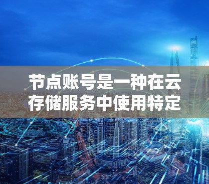 节点账号是一种在云存储服务中使用特定账户进行登录和操作的账户类型。以下是对节点账号的详细说明