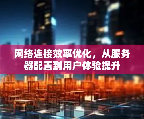 网络连接效率优化，从服务器配置到用户体验提升