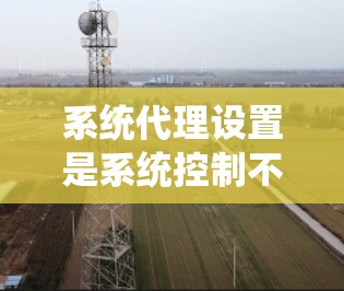 系统代理设置是系统控制不同用户身份的工具，其正确设置对系统的稳定性和用户体验至关重要。以下是系统代理设置的详细步骤和注意事项
