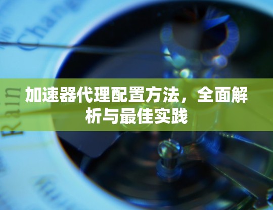加速器代理配置方法，全面解析与最佳实践