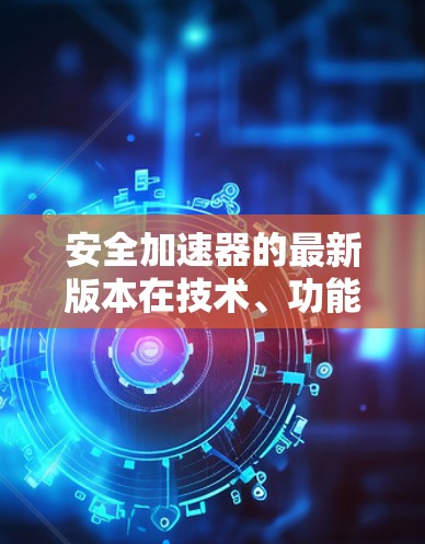 安全加速器的最新版本在技术、功能和安全性能方面进行了显著升级，旨在提升车辆的驾驶安全性和用户体验。以下是对这些版本的详细总结