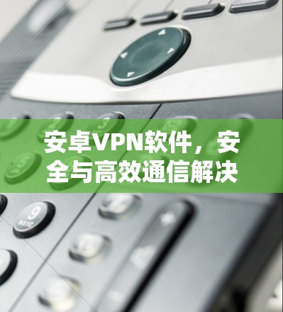 安卓VPN软件，安全与高效通信解决方案