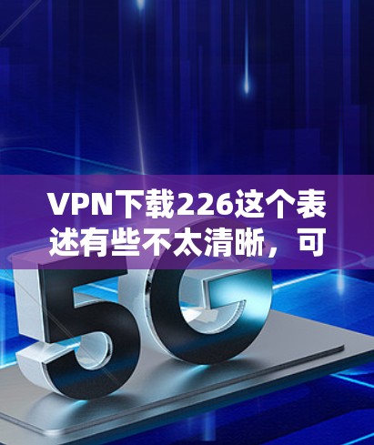 VPN下载226这个表述有些不太清晰，可能有以下几种理解