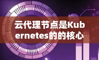 云代理节点是Kubernetes的的核心组件，负责管理Kubernetes集群。以下是关于云代理节点的详细说明