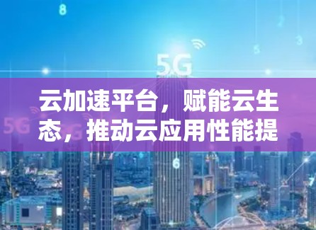 云加速平台，赋能云生态，推动云应用性能提升