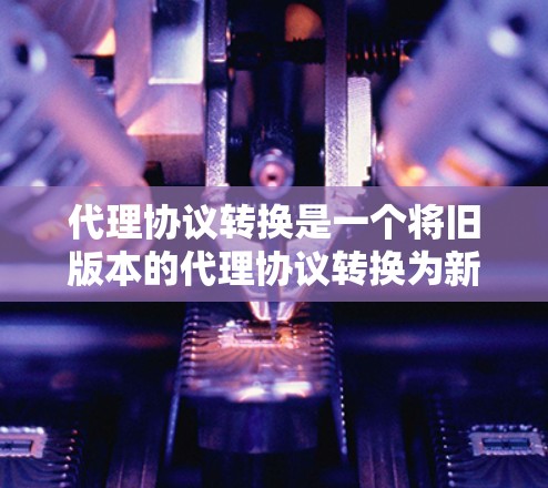代理协议转换是一个将旧版本的代理协议转换为新版本的过程，通常涉及重新配置配置文件、更新API调用、调整请求参数等步骤。以下是对代理协议转换的详细步骤和解释