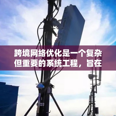 跨境网络优化是一个复杂但重要的系统工程，旨在在全球范围内优化中国的网络性能和用户体验。以下是对这一主题的系统性总结