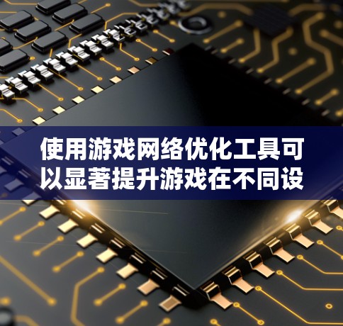 使用游戏网络优化工具可以显著提升游戏在不同设备上的流畅性和性能。以下是一个详细、有条理的步骤指南，帮助您有效地使用这些工具