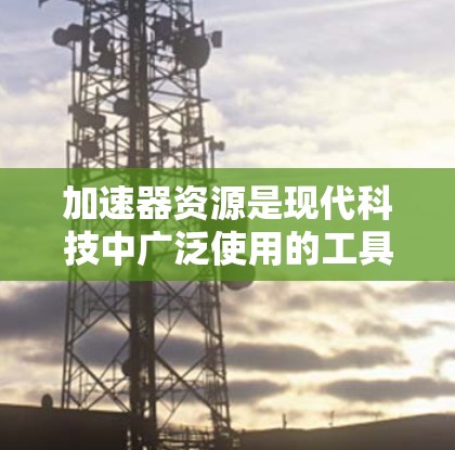 加速器资源是现代科技中广泛使用的工具，它们在多个领域帮助提升效率和性能，推动技术创新和用户体验的提升。以下是对加速器资源的详细分析