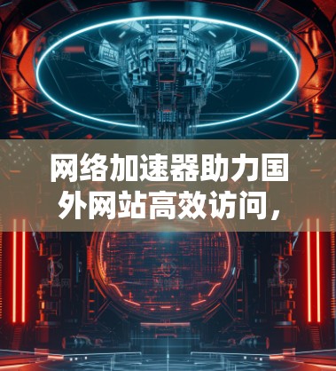 网络加速器助力国外网站高效访问，技术与实践