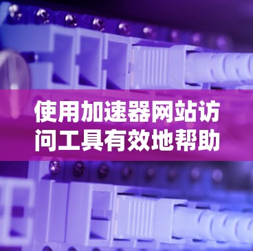 使用加速器网站访问工具有效地帮助用户快速访问和记录网站内容。以下是详细的步骤指南