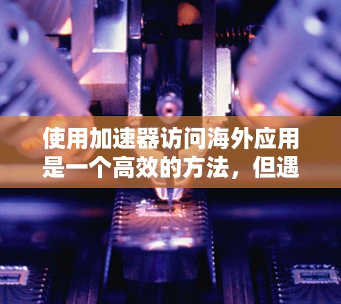 使用加速器访问海外应用是一个高效的方法，但遇到问题时需要仔细检查和解决。以下是一些步骤性的指南