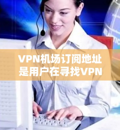 VPN机场订阅地址是用户在寻找VPN服务时非常重要的信息。以下是一些主要的VPN平台及其订阅地址，供您参考