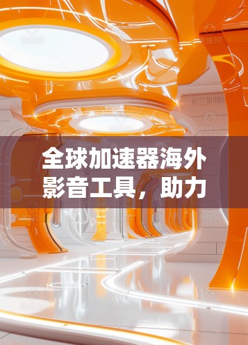全球加速器海外影音工具，助力全球音视频资源的高效传播