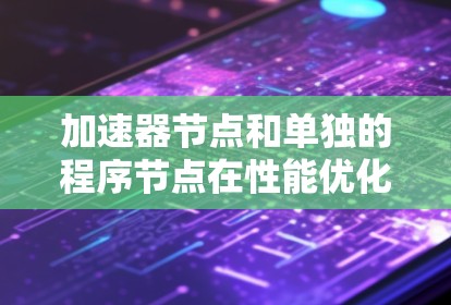 加速器节点和单独的程序节点在性能优化和开发方面有着显著的不同。以下是对它们的区别及总结
