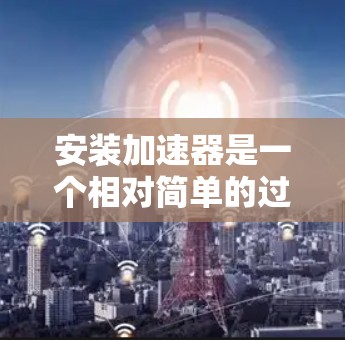 安装加速器是一个相对简单的过程，但需要遵循以下步骤，以确保加速器正常运行。以下是一个清晰的分步指南