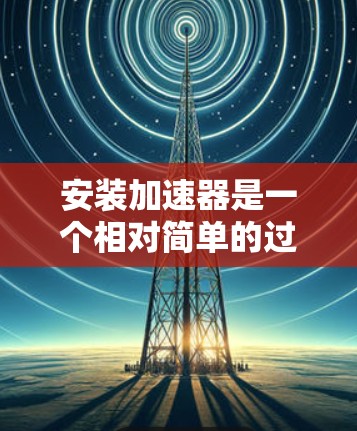 安装加速器是一个相对简单的过程，但需要仔细操作以确保顺利进行。以下是一个详细的步骤指南