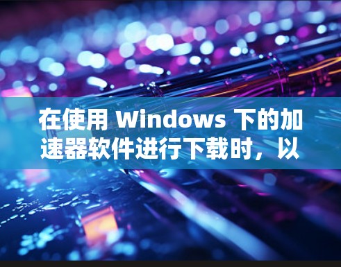 在使用 Windows 下的加速器软件进行下载时，以下是一步步的指导
