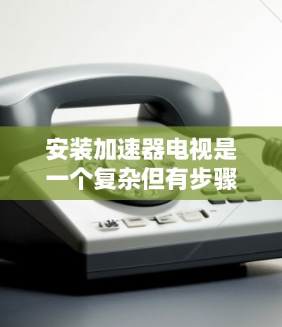 安装加速器电视是一个复杂但有步骤的过程，以下是详细的步骤指南