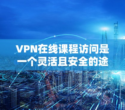 VPN在线课程访问是一个灵活且安全的途径，但使用过程中需要注意以下几点