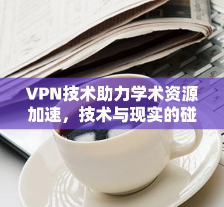 VPN技术助力学术资源加速，技术与现实的碰撞
