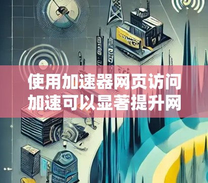 使用加速器网页访问加速可以显著提升网页下载速度和用户体验，以下是详细的步骤和注意事项