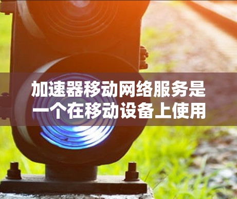 加速器移动网络服务是一个在移动设备上使用的功能，旨在提升网络连接的性能和用户体验。以下是关于该服务的详细信息