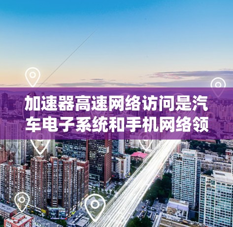 加速器高速网络访问是汽车电子系统和手机网络领域中使用特定加速器设备以连接到更高速、更远或更复杂的网络设备的技术。以下是对该主题的详细概述