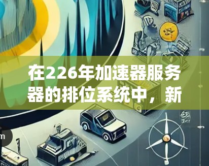 在226年加速器服务器的排位系统中，新的排位发展旨在优化服务器性能、稳定性和扩展性，以满足高负载下的良好运行。以下是具体分析和建议