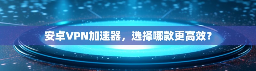 安卓VPN加速器，选择哪款更高效？