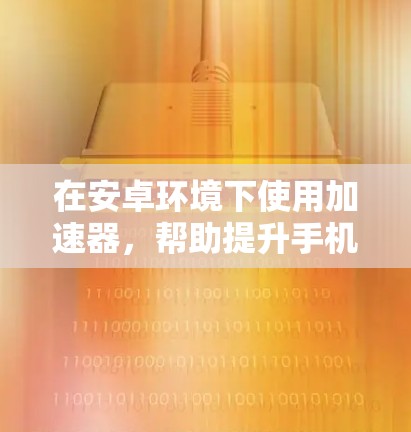 在安卓环境下使用加速器，帮助提升手机的性能和下载速度，以下是使用加速器的步骤和方法
