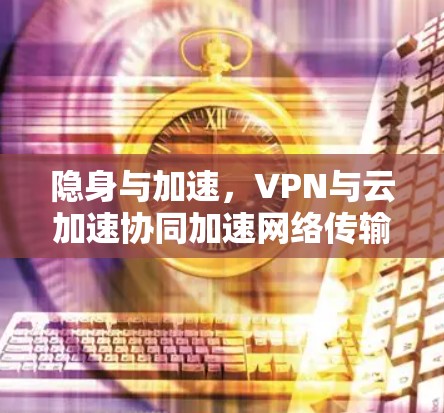隐身与加速，VPN与云加速协同加速网络传输