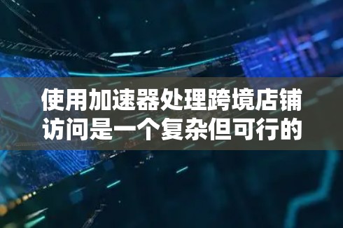 使用加速器处理跨境店铺访问是一个复杂但可行的解决方案，以下是一些关键步骤和注意事项