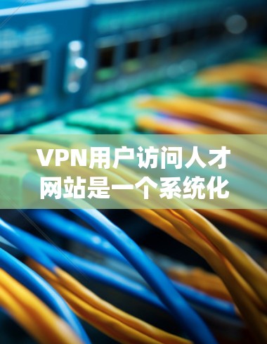 VPN用户访问人才网站是一个系统化的流程，涉及多个步骤和注意事项，以确保安全和合规性。以下是详细的步骤和建议