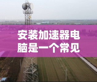 安装加速器电脑是一个常见的操作，主要分为以下几个步骤