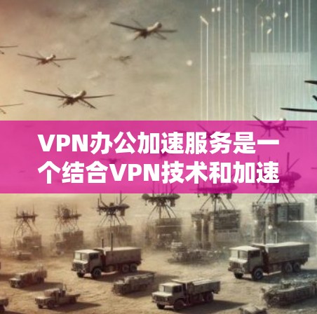 VPN办公加速服务是一个结合VPN技术和加速工具的解决方案，旨在提升用户在办公环境中的文件下载和传输效率，同时保护数据的安全性。以下是对该服务的详细总结