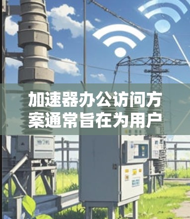 加速器办公访问方案通常旨在为用户提供一个高效、安全、灵活的办公环境，特别是在需要长时间在线办公或处理敏感数据的情况下。以下是根据用户需求设计的加速器办公访问方案的几个关键点