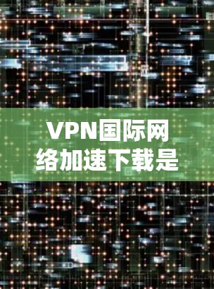 VPN国际网络加速下载是通过使用高速互联网连接和技术来提升VPN服务的下载速度和安全性的措施。以下是详细的步骤和信息