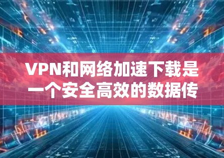 VPN和网络加速下载是一个安全高效的数据传输方式，帮助您将内容从一个地方下载到另一个地方。以下是一个清晰的步骤指南，帮助您顺利进行这项工作