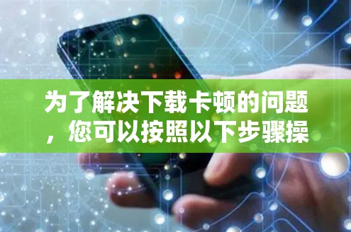 为了解决下载卡顿的问题，您可以按照以下步骤操作